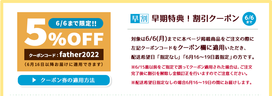 6/6(月)までに本ページ掲載商品をご注文の際に左記クーポンコード(father2022)をクーポン欄に適用いただき、配送希望日「指定なし」もしくは「6月16～19日着指定」いただくと商品代金が5％OFFにてご購入いただけます。【ご注意点】6/15着より前をご指定で誤ってクーポン適用された場合はご注文後に割引を解除し、金額訂正させていただきますのでご注意ください。