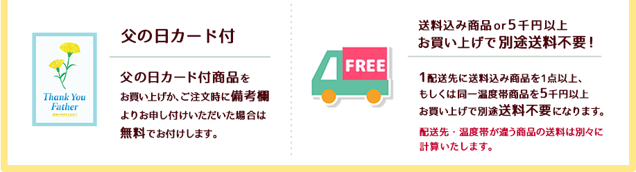 １）父の日カードを全品に無料でお付けします。２）1配送先で商品代金5千円(税込)以上お買い上げの場合、もしくは送料無料もしくは送料込み商品をお買い上げの場合に別途送料不要（送料無料）でお届けします。