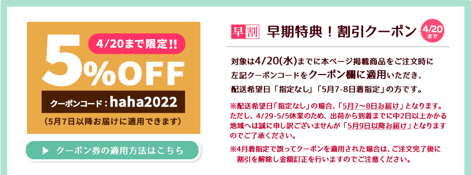 4/20(水)までに本ページ掲載商品をご注文の際に左記クーポンコード(haha2022)をクーポン欄に適用いただき、配送希望日「指定なし」もしくは「5月7～8日着指定」いただくと商品代金が5％OFFにてご購入いただけます。【ご注意点】4月着ご指定で誤ってクーポン適用された場合はご注文後に割引を解除し、金額訂正させていただきますのでご注意ください。