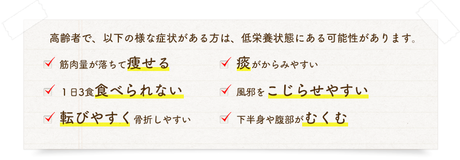 １）筋肉量が落ちて痩せている、２）1日3食食べられない、３）下痢や便秘が続いている、４）痰がからみやすい、５）風邪などの病気にかかりやすい、６）下半身や腹部が浮腫む