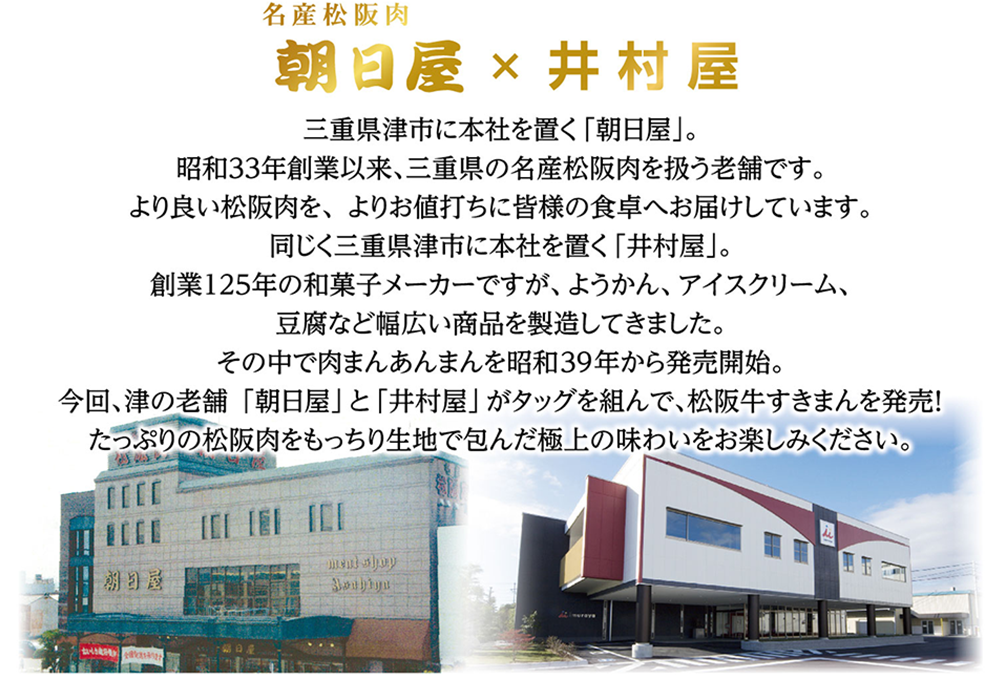 三重県津市に本社を置く「朝日屋」。昭和33年創業以来、三重県の名産松阪肉を扱う老舗です。より良い松阪肉を、よりお値打ちに皆様の食卓へお届けしています。同じく三重県津市に本社を置く「井村屋」。創業125年の和菓子メーカーですが、ようかん、アイス、豆腐など幅広い商品を製造してきました。その中で肉まんあんまんを昭和39年から発売開始。今回、津の老舗「朝日屋」と「井村屋」がタッグを組んで、松阪牛すきまんを発売！たっぷりの松阪肉をもっちり生地で包んだ極上の味わいをお楽しみください。