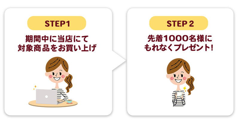 STEP1:期間中に当店にて対象商品をお買い上げ、STEP2:先着1000名様にもれなくプレゼント！