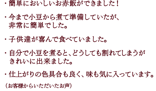 １）簡単においしいお赤飯ができました！２）今まで小豆から煮て準備していたが、非常に簡単でした。３）子供達が喜んで食べていました。４）自分で小豆を煮ると、どうしても割れてしまうが
	　きれいに出来ました。５）仕上がりの色具合も良く、味も気に入っています。