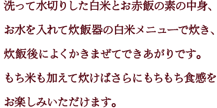 洗って水切りした白米とお赤飯の素の中身、お水を入れて炊飯器の白米メニューで炊き、炊飯後によくかきまぜてできあがりです。もち米も加えて炊けばさらにもちもち食感をお楽しみいただけます。