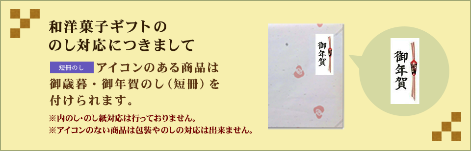 和洋菓子ギフトのし対応につきまして:「短冊のし付」アイコンのある商品は注文時にご指定いただければ「御年賀のし」短冊シールを化粧箱の天面に直接貼付けてお届け可能です。（※内のし・のし紙対応は行っておりません。※アイコンのない商品は包装やのしの対応は出来ません。）